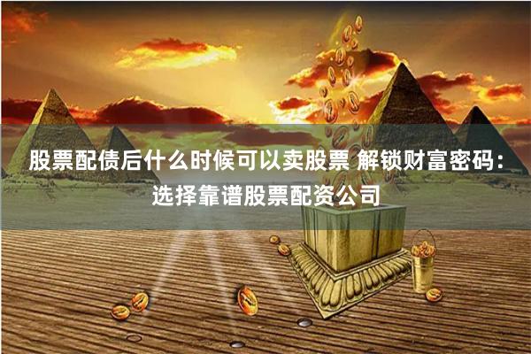 股票配債后什么時候可以賣股票 解鎖財富密碼：選擇靠譜股票配資公司