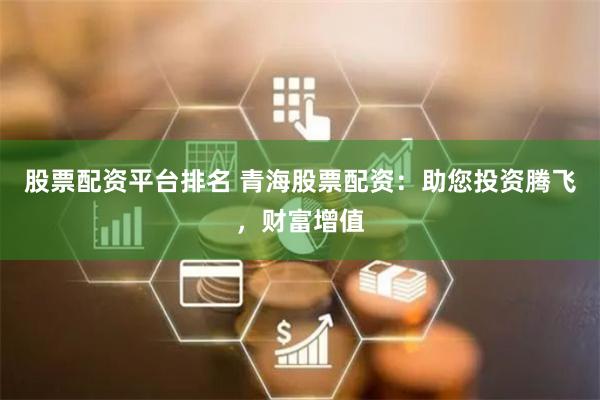股票配資平臺排名 青海股票配資：助您投資騰飛，財富增值