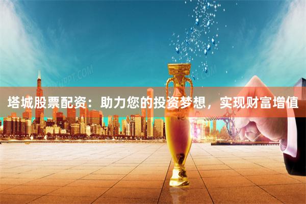 塔城股票配資：助力您的投資夢想，實現財富增值