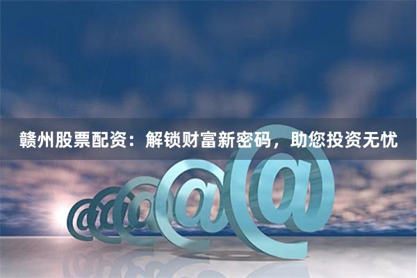 贛州股票配資：解鎖財富新密碼，助您投資無憂