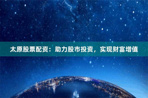 太原股票配資：助力股市投資，實現財富增值