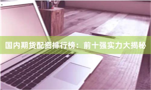 國(guó)內(nèi)期貨配資排行榜：前十強(qiáng)實(shí)力大揭秘